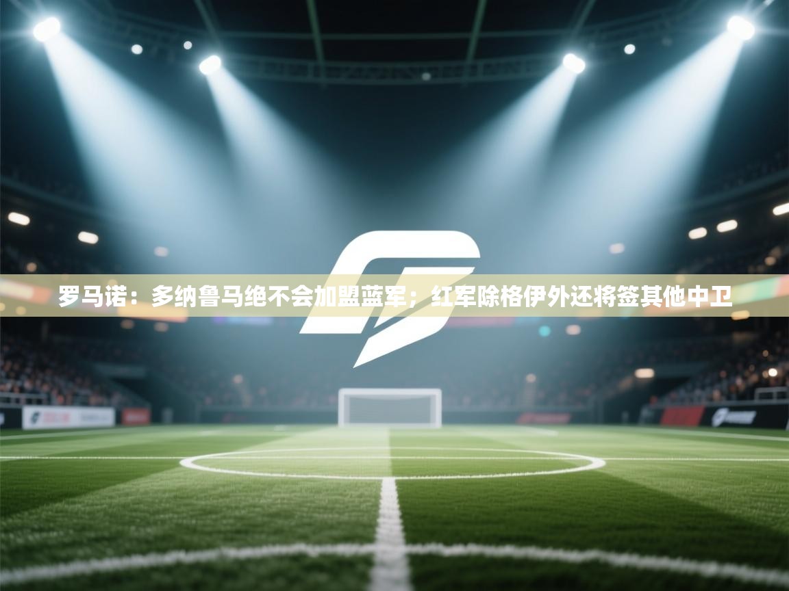 爱游戏体育全站入口-罗马诺:多纳鲁马绝不会加盟蓝军;红军除格伊外还将签其他中卫