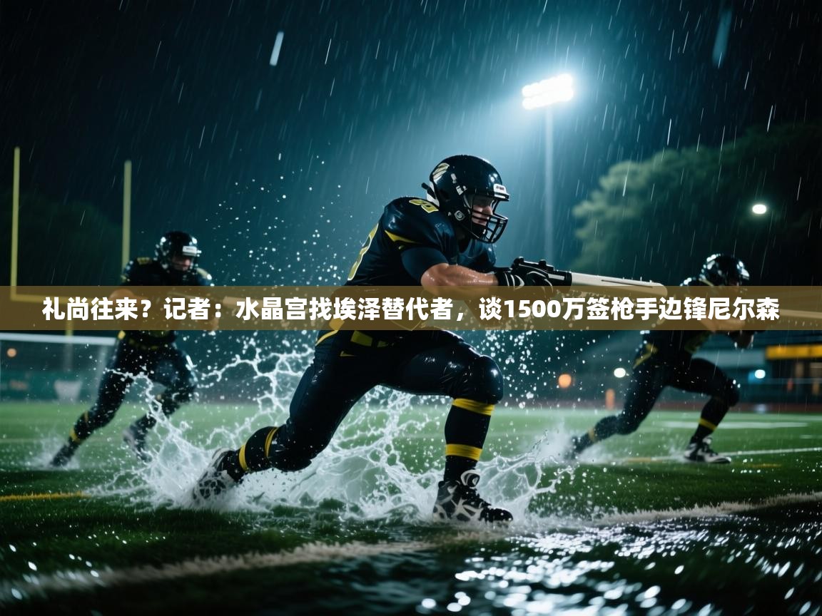 爱游戏体育-礼尚往来？记者：水晶宫找埃泽替代者，谈1500万签枪手边锋尼尔森  第2张