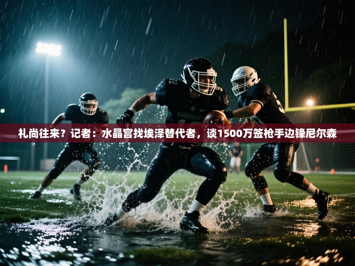 爱游戏体育-礼尚往来？记者：水晶宫找埃泽替代者，谈1500万签枪手边锋尼尔森  第4张