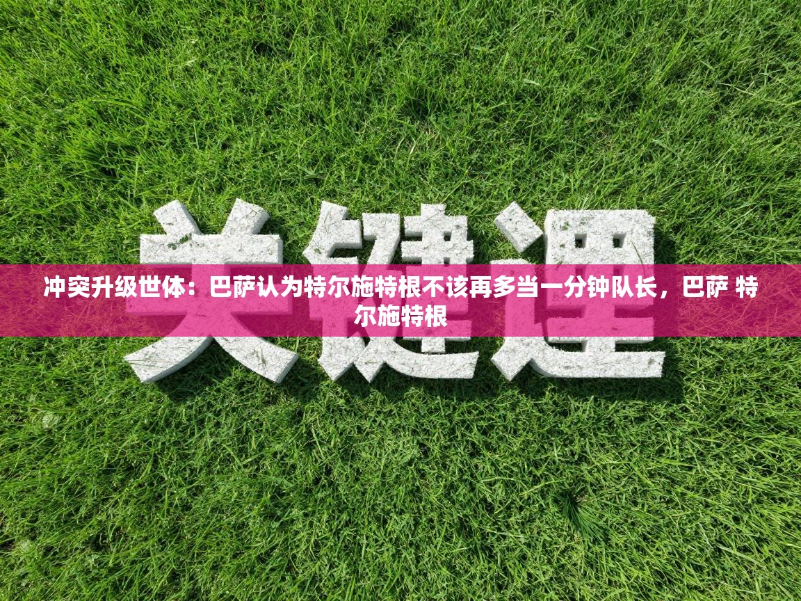 爱游戏体育app-冲突升级世体：巴萨认为特尔施特根不该再多当一分钟队长，巴萨 特尔施特根